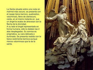 La Santa situada sobre una nube en
mármol más oscuro, se presenta con
el ropaje típico barroco, quebradizo,
voluminoso, lleno de claroscuro,
caída, en el mismo instante en que
un ángel la acaba de atravesar con la
flecha de la divinidad.
A su lado el ángel representado en
forma humana, sólo lo delatan las 2
alas desplegadas. Su sonrisa es
enigmática, su cara delicada e
iluminada. Se presenta vestido con la
típica vestimenta barroca aunque
menos voluminosa que la de la
santa.
 