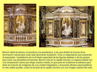 Bernini utilizó la pintura, la escultura y la arquitectura, a los que añadió el recurso de la
iluminación natural para crear esta alucinante revelación. Creó un espectáculo que sorprende
al espectador. Insatisfecho por la limitada capacidad de las figuras aisladas o de los grupos
para crear una atmósfera envolvente, Bernini creó en la capilla Cornaro un espacio teatral con
una composición activa que dirige nuestra mirada, lo que pone en evidencia el esfuerzo para
dotar al conjunto de imágenes de una unidad integradora; y buscando efectos escenográficos
lo más reales posible, cubrió la bóveda de la capilla Cornaro con una imagen realista del cielo.
 