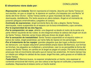 CONCLUSION
El dinamismo viene dado por:

-Representar un instante: Bernini representa el instante, descrito por Santa Teresa en
 sus escritos, en que un ángel se le aparece en sueños y la traspasa con una flecha “el
 dardo del Amor Divino”, Santa Teresa siente un goce mezclado de dolor, aparece
 desmayada, desfallecida. Por tanto escena en pleno éxtasis. Ángel en el momento de
 posarse (pliegues arremolinados y pegados al cuerpo).
-Contraste de expresiones: ángel sonriente lleno de vida y alegría; Santa Teresa.
 desmayada, mano suspendida en el espacio con la boca entreabierta y ojos cerrados.
-Por la expresividad de las dos figuras.
-Por la composición: en aspa, abierta: una diagonal va desde el rostro de la santa a la
 parte inferior izquierda de las nubes; la otra diagonal enlaza la cabeza del ángel con el pie
 de Santa Teresa. Además varias líneas oblicuas (brazo de ángel, dardo...).
-Por la sensación de inestabilidad: Santa Teresa suspendida en el espacio sobre un
 banco de nubes, ángel posándose; por tanto falta de reposo en los personajes.
-Por el tratamiento de los ropajes: grandes plegados que dan lugar a efectos lumínicos
 de claroscuro. Los ropajes adquieren personalidad propia (típico del Barroco), sus formas
 se hinchan, los plegados se multiplican y arremolinan, casi no es perceptible la forma del
 cuerpo del Santa Teresa, en cambio en el ángel se pegan el cuerpo. Por tanto al artista le
 preocupa más el movimiento del paño que el marcar las anatomías. Al mismo tiempo hay
 un interés por reflejar la calidad de las cosas: ángel fina tela, paño grueso en el hábito de
 Santa Teresa.
‑Teatralidad: El Barroco busca, no exponer simplemente un hecho, sino expresar el
 contenido emocional del mismo; por eso coloca a las figuras en actitudes y expresiones
 exaltadas. Representa el éxtasis como un hecho teatral.
 