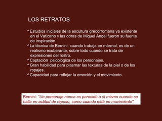 LOS RETRATOS

   Estudios iniciales de la escultura grecorromana ya existente
   en el Vaticano y las obras de Miguel Ángel fueron su fuente
   de inspiración.
   La técnica de Bernini, cuando trabaja en mármol, es de un
   realismo exuberante, sobre todo cuando se trata de
   expresiones del rostro.
   Captación psicológica de los personajes.
   Gran habilidad para plasmar las texturas de la piel o de los
   ropajes.
   Capacidad para reflejar la emoción y el movimiento.




Bernini: “Un personaje nunca es parecido a sí mismo cuando se
halla en actitud de reposo, como cuando está en movimiento".
 
