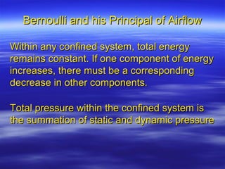 Bernoulli and his Principal of Airflow

Within any confined system, total energy
remains constant. If one component of energy
increases, there must be a corresponding
decrease in other components.

Total pressure within the confined system is
the summation of static and dynamic pressure
 