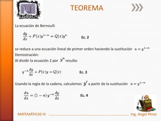 TEOREMALa ecuación de BernoulliEc. 2se reduce a una ecuación lineal de primer orden haciendo la sustituciónDemostración:Al dividir la ecuación 2 por        resulta:Ec. 3Usando la regla de la cadena, calculemos       a partir de la sustitución                                                                        Ec. 4MATEMÁTICAS IV   ……………………………………………………………………………  Ing. Ángel Pérez