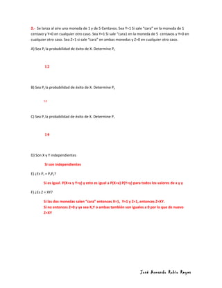 2.- Se lanza al aire una moneda de 1 y de 5 Centavos. Sea Y=1 Si sale “cara” en la moneda de 1
centavo y Y=0 en cualquier otro caso. Sea Y=1 Si sale “cara1 en la moneda de 5 centavos y Y=0 en
cualquier otro caso. Sea Z=1 si sale “cara” en ambas monedas y Z=0 en cualquier otro caso.

A) Sea Px la probabilidad de éxito de X. Determine Px



         12




B) Sea Py la probabilidad de éxito de X. Determine Py


        12




C) Sea Pz la probabilidad de éxito de X. Determine Pz



         14




D) Son X y Y independientes

         Si son independientes

E) ¿Es Pz = PxPy?

        Si es igual. P(X=x y Y=y) y esto es igual a P(X=x) P(Y=y) para todos los valores de x y y

F) ¿Es Z = XY?

        Si las dos monedas salen “cara” entonces X=1, Y=1 y Z=1, entonces Z=XY.
        Si no entonces Z=0 y ya sea X,Y o ambas también son iguales a 0 por lo que de nuevo
        Z=XY




                                                                     José Armando Rubio Reyes
 