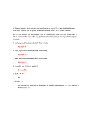 3.- Cuando se aplica cierto barniz a una superficie de ceremica, 5% es la probabilidad de que
sedecolore. 20%vde que se agriete. Y 23% de que se decolore o no se agriete,o ambas.

Sea X=1 Si se produce una decoloración y X=0 en cualquier otro caso; Y=1 Si hay alguna grieta y
Y=0 en cualquier otro caso; Z=1 si hay alguna decoloración o grieta, o ambas y Z=0 en cualquier
otro caso.

A) Sea Px la probabilidad de éxito de X. Determine Px

        P(X=1)=0.05

B) Sea Py la probabilidad de éxito de Y. Determine Py

        P(Y=1)=0.20

C) Sea Pz la probabilidad de éxito de Z. Determine Pz

        P(X=1)=0.23

D) Es posible que X y Y sean igual a 1?

        Si es posible.

E) ¿Es Pz = Px-Py?

        No

F) ¿Es Z = X + Y?

        No. Porque si la superficie se decolora o se agrieta, entonces X=1, Y=1 y Z=1, Pero si Z=
        X+Y entonces Z=2
 