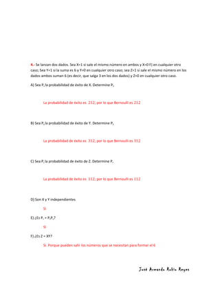 4.- Se lanzan dos dados. Sea X=1 si sale el mismo número en ambos y X=0 F) en cualquier otro
caso; Sea Y=1 si la suma es 6 y Y=0 en cualquier otro caso; sea Z=1 si sale el mismo número en los
dados ambos suman 6 (es decir, que salga 3 en los dos dados) y Z=0 en cualquier otro caso.

A) Sea Px la probabilidad de éxito de X. Determine Px



        La probabilidad de éxito es 212; por lo que Bernoulli es 212




B) Sea Py la probabilidad de éxito de Y. Determine Py



        La probabilidad de éxito es 312; por lo que Bernoulli es 312




C) Sea Pz la probabilidad de éxito de Z. Determine Pz



        La probabilidad de éxito es 112; por lo que Bernoulli es 112




D) Son X y Y independientes

        Si

E) ¿Es Pz = PxPy?

        Si

F) ¿Es Z = XY?

        Si. Porque pueden salir los números que se necesitan para formar el 6




                                                                    José Armando Rubio Reyes
 