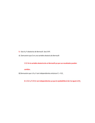 5.- Sea X y Y aleatorias de Bernoulli. Sea Z=XY.

A) Demuestre que Z en una varieble aleatoria de Bernoulli



        112 Es la variable aleatoria de un Bernoulli ya que sus resuktados pueden


        cambiar.

B) Demuestre que si X y Y son independientes entonces Pz = PxPy



        X= 212 y Y=312 son independientes ya que la rpobabilida d de Z es igual a PxPy
 