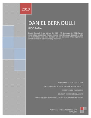 2010


   DANIEL BERNOULLI
   BIOGRAFIA
   Daniel Bernoulli (8 de febrero de 1700 - 17 de marzo de 1782) fue un
   matemático, estadístico, físico y médico holandés/suizo. Destacó no sólo
   en matemática pura, sino también en las aplicadas. Hizo importantes
   contribuciones en hidrodinámica y elasticidad.




                                         ACEVEDO VALLE MARIA ELENA

                       UNIVERSIDAD NACIONAL AUTONOMA DE MEXICO

                                               FACULTAD DE INGENIERÍA

                                          DIVISION DE CIENCIAS BASICAS

            “PRINCIPIOS DE TERMODINAMICA Y ELECTROMAGNETISMO”




                               ACEVEDO VALLE MARIA ELENA
                                                        01/06/2010
 