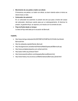    Movimiento de una pelota o balón con efecto
      Si lanzamos una pelota o un balón con efecto, es decir rotando sobre si mismo se
      desvía hacia un lado.
     Carburador de automóvil
      En un carburador de automóvil, la presión del aire que pasa a través del cuerpo
      del carburador, disminuye cuando pasa por un estrangulamiento. Al disminuir la
      presión, la gasolina fluye, se vaporiza y se mezcla con la corriente de aire.
     Flujo de fluido desde un tanque
      La tasa de flujo está dada por la ecuación de Bernoulli.



FUENTE.

     http://www.taringa.net/posts/info/2297296/%C2%BFQui%C3%A9n-fue-Daniel-
      Bernoulli.html
     http://es.wikipedia.org/wiki/Daniel_Bernoulli
     http://divulgamat.ehu.es/weborriak/Historia/MateOspetsuak/DBernoulli.asp
     http://www.portalplanetasedna.com.ar/bernoulli.htm
     http://pass.maths.org.uk/issue1/bern/
     http://scienceworld.wolfram.com/biography/BernoulliDaniel.html
     http://www-history.mcs.st-and.ac.uk/Mathematicians/Bernoulli_Daniel.html
 