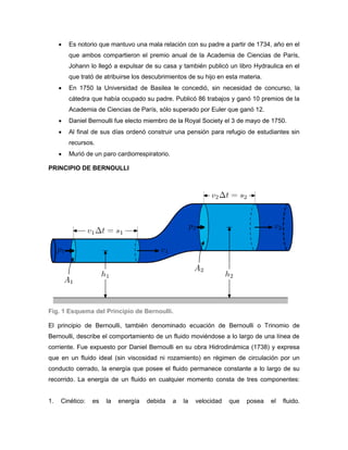    Es notorio que mantuvo una mala relación con su padre a partir de 1734, año en el
         que ambos compartieron el premio anual de la Academia de Ciencias de París,
         Johann lo llegó a expulsar de su casa y también publicó un libro Hydraulica en el
         que trató de atribuirse los descubrimientos de su hijo en esta materia.
        En 1750 la Universidad de Basilea le concedió, sin necesidad de concurso, la
         cátedra que había ocupado su padre. Publicó 86 trabajos y ganó 10 premios de la
         Academia de Ciencias de París, sólo superado por Euler que ganó 12.
        Daniel Bernoulli fue electo miembro de la Royal Society el 3 de mayo de 1750.
        Al final de sus días ordenó construir una pensión para refugio de estudiantes sin
         recursos.
        Murió de un paro cardiorrespiratorio.

PRINCIPIO DE BERNOULLI




Fig. 1 Esquema del Principio de Bernoulli.

El principio de Bernoulli, también denominado ecuación de Bernoulli o Trinomio de
Bernoulli, describe el comportamiento de un fluido moviéndose a lo largo de una línea de
corriente. Fue expuesto por Daniel Bernoulli en su obra Hidrodinámica (1738) y expresa
que en un fluido ideal (sin viscosidad ni rozamiento) en régimen de circulación por un
conducto cerrado, la energía que posee el fluido permanece constante a lo largo de su
recorrido. La energía de un fluido en cualquier momento consta de tres componentes:


1.   Cinético:   es   la   energía   debida      a   la   velocidad   que   posea   el   fluido.
 
