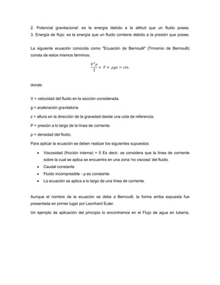 2. Potencial gravitacional: es la energía debido a la altitud que un fluido posea.
3. Energía de flujo: es la energía que un fluido contiene debido a la presión que posee.


La siguiente ecuación conocida como "Ecuación de Bernoulli" (Trinomio de Bernoulli)
consta de estos mismos términos.

                                     𝑉2 𝜌
                                          + 𝑃 + 𝜌𝑔𝑧 = 𝑐𝑡𝑒.
                                      2


donde:


V = velocidad del fluido en la sección considerada.

g = aceleración gravitatoria

z = altura en la dirección de la gravedad desde una cota de referencia.

P = presión a lo largo de la línea de corriente.

ρ = densidad del fluido.

Para aplicar la ecuación se deben realizar los siguientes supuestos:

        Viscosidad (fricción interna) = 0 Es decir, se considera que la línea de corriente
         sobre la cual se aplica se encuentra en una zona 'no viscosa' del fluido.
        Caudal constante
        Fluido incompresible - ρ es constante.
        La ecuación se aplica a lo largo de una línea de corriente.


Aunque el nombre de la ecuación se debe a Bernoulli, la forma arriba expuesta fue
presentada en primer lugar por Leonhard Euler.

Un ejemplo de aplicación del principio lo encontramos en el Flujo de agua en tubería.
 