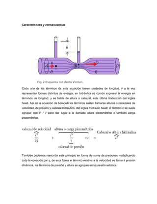 Características y consecuencias




            Fig. 2 Esquema del efecto Venturi.

Cada uno de los términos de esta ecuación tienen unidades de longitud, y a la vez
representan formas distintas de energía; en hidráulica es común expresar la energía en
términos de longitud, y se habla de altura o cabezal, esta última traducción del inglés
head. Así en la ecuación de bernoulli los términos suelen llamarse alturas o cabezales de
velocidad, de presión y cabezal hidráulico, del inglés hydraulic head; el término z se suele
agrupar con P / γ para dar lugar a la llamada altura piezométrica o también carga
piezométrica.




También podemos reescribir este principio en forma de suma de presiones multiplicando
toda la ecuación por γ, de esta forma el término relativo a la velocidad se llamará presión
dinámica, los términos de presión y altura se agrupan en la presión estática.
 