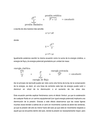 o escrita de otra manera más sencilla:

                                         q + p = p0


donde




                                         p = P + γz

Igualmente podemos escribir la misma ecuación como la suma de la energía cinética, a
energía de flujo y la energía potencial gravitatoria por unidad de masa:




Así el principio de bernoulli puede ser visto como otra forma de la ley de la conservación
de la energía, es decir, en una linea de corriente cada tipo de energía puede subir o
disminuir   en   virtud   de   la   disminución   o   el   aumento   de    las   otras   dos.


Esta ecuación permite explicar fenómenos como el efecto Venturi, ya que la aceleración
de cualquier fluido en un camino equipotencial (con igual energía potencial) implicaría una
disminución de la presión. Gracias a este efecto observamos que las cosas ligeras
muchas veces tienden a salirse de un carro en movimiento cuando se abren las ventanas,
ya que la presión del aire es menor fuera del auto ya que está en movimiento respecto a
aquél que se encuentra dentro del auto, donde la presión es necesariamente mayor; pero
 