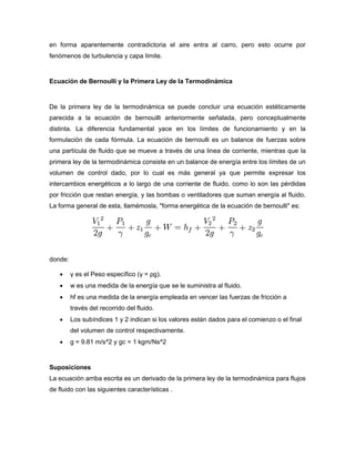 en forma aparentemente contradictoria el aire entra al carro, pero esto ocurre por
fenómenos de turbulencia y capa límite.


Ecuación de Bernoulli y la Primera Ley de la Termodinámica


De la primera ley de la termodinámica se puede concluir una ecuación estéticamente
parecida a la ecuación de bernouilli anteriormente señalada, pero conceptualmente
distinta. La diferencia fundamental yace en los límites de funcionamiento y en la
formulación de cada fórmula. La ecuación de bernoulli es un balance de fuerzas sobre
una partícula de fluido que se mueve a través de una linea de corriente, mientras que la
primera ley de la termodinámica consiste en un balance de energía entre los límites de un
volumen de control dado, por lo cual es más general ya que permite expresar los
intercambios energéticos a lo largo de una corriente de fluido, como lo son las pérdidas
por fricción que restan energía, y las bombas o ventiladores que suman energía al fluido.
La forma general de esta, llamémosla, "forma energética de la ecuación de bernoulli" es:




donde:

        γ es el Peso específico (γ = ρg).
        w es una medida de la energía que se le suministra al fluido.
        hf es una medida de la energía empleada en vencer las fuerzas de fricción a
         través del recorrido del fluido.
        Los subíndices 1 y 2 indican si los valores están dados para el comienzo o el final
         del volumen de control respectivamente.
        g = 9.81 m/s^2 y gc = 1 kgm/Ns^2


Suposiciones
La ecuación arriba escrita es un derivado de la primera ley de la termodinámica para flujos
de fluido con las siguientes características .
 