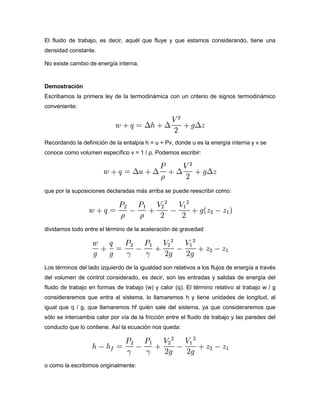 El fluido de trabajo, es decir, aquél que fluye y que estamos considerando, tiene una
densidad constante.

No existe cambio de energía interna.


Demostración
Escribamos la primera ley de la termodinámica con un criterio de signos termodinámico
conveniente:




Recordando la definición de la entalpía h = u + Pv, donde u es la energía interna y v se
conoce como volumen específico v = 1 / ρ. Podemos escribir:




que por la suposiciones declaradas más arriba se puede reescribir como:




dividamos todo entre el término de la aceleración de gravedad




Los términos del lado izquierdo de la igualdad son relativos a los flujos de energía a través
del volumen de control considerado, es decir, son las entradas y salidas de energía del
fluido de trabajo en formas de trabajo (w) y calor (q). El término relativo al trabajo w / g
consideraremos que entra al sistema, lo llamaremos h y tiene unidades de longitud, al
igual que q / g, que llamaremos hf quién sale del sistema, ya que consideraremos que
sólo se intercambia calor por vía de la fricción entre el fluido de trabajo y las paredes del
conducto que lo contiene. Así la ecuación nos queda:




o como la escribimos originalmente:
 