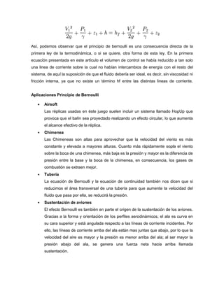 Así, podemos observar que el principio de bernoulli es una consecuencia directa de la
primera ley de la termodinámica, o si se quiere, otra forma de esta ley. En la primera
ecuación presentada en este artículo el volumen de control se había reducido a tan solo
una linea de corriente sobre la cual no habían intercambios de energía con el resto del
sistema, de aquí la suposición de que el fluido debería ser ideal, es decir, sin viscosidad ni
fricción interna, ya que no existe un término hf entre las distintas lineas de corriente.


Aplicaciones Principio de Bernoulli

      Airsoft
       Las réplicas usadas en éste juego suelen incluir un sistema llamado HopUp que
       provoca que el balín sea proyectado realizando un efecto circular, lo que aumenta
       el alcance efectivo de la réplica.
      Chimenea
       Las Chimeneas son altas para aprovechar que la velocidad del viento es más
       constante y elevada a mayores alturas. Cuanto más rápidamente sopla el viento
       sobre la boca de una chimenea, más baja es la presión y mayor es la diferencia de
       presión entre la base y la boca de la chimenea, en consecuencia, los gases de
       combustión se extraen mejor.
      Tubería
       La ecuación de Bernoulli y la ecuación de continuidad también nos dicen que si
       reducimos el área transversal de una tubería para que aumente la velocidad del
       fluido que pasa por ella, se reducirá la presión.
      Sustentación de aviones
       El efecto Bernoulli es también en parte el origen de la sustentación de los aviones.
       Gracias a la forma y orientación de los perfiles aerodinámicos, el ala es curva en
       su cara superior y está angulada respecto a las líneas de corriente incidentes. Por
       ello, las líneas de corriente arriba del ala están mas juntas que abajo, por lo que la
       velocidad del aire es mayor y la presión es menor arriba del ala; al ser mayor la
       presión abajo del ala, se genera una fuerza neta hacia arriba llamada
       sustentación.
 