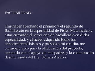 FACTIBILIDAD.
Tras haber aprobado el primero y el segundo de
Bachillerato en la especialidad de Físico Matemático y
estar cursando el tercer año de bachillerato en dicha
especialidad, y al haber adquirido todos los
conocimientos básicos y previos a mi estudio, me
considero apto para la elaboración del proyecto,
contando con el apoyo de mis padres y la colaboración
desinteresada del Ing. Dórian Álvarez.
 