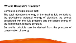 What is Bernoulli’s Principle?
Bernoulli’s principle states that:-
The total mechanical energy of the moving fluid comprising
the gravitational potential energy of elevation, the energy
associated with the fluid pressure and the kinetic energy of
the fluid motion, remains constant.
Bernoulli’s principle can be derived from the principle of
conservation of energy