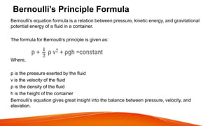 Bernoulli’s Principle Formula
Bernoulli’s equation formula is a relation between pressure, kinetic energy, and gravitational
potential energy of a fluid in a container.
The formula for Bernoulli’s principle is given as:
Where,
p is the pressure exerted by the fluid
v is the velocity of the fluid
ρ is the density of the fluid
h is the height of the container
Bernoulli’s equation gives great insight into the balance between pressure, velocity, and
elevation.