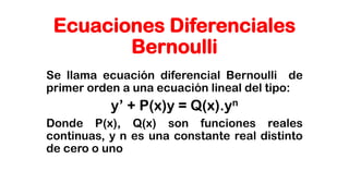 Ecuaciones Diferenciales
Bernoulli
Se llama ecuación diferencial Bernoulli de
primer orden a una ecuación lineal del tipo:
y’ + P(x)y = Q(x).yn
Donde P(x), Q(x) son funciones reales
continuas, y n es una constante real distinto
de cero o uno
 