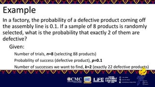 Example
In a factory, the probability of a defective product coming off
the assembly line is 0.1. If a sample of 8 products is randomly
selected, what is the probability that exactly 2 of them are
defective?
Given:
Number of trials, n=8 (selecting 88 products)
Probability of success (defective product), p=0.1
Number of successes we want to find, k=2 (exactly 22 defective products)
 