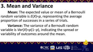 3. Mean and Variance
Mean: The expected value or mean of a Bernoulli
random variable is E(X)=p, representing the average
proportion of successes in a series of trials.
Variance: The variance of a Bernoulli random
variable is Var(X)=p(1−p), indicating the spread or
variability of outcomes around the mean.
 