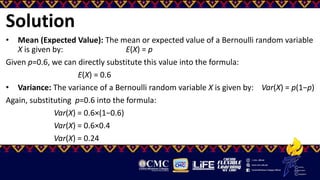 Solution
• Mean (Expected Value): The mean or expected value of a Bernoulli random variable
X is given by: E(X) = p
Given p=0.6, we can directly substitute this value into the formula:
E(X) = 0.6
• Variance: The variance of a Bernoulli random variable X is given by: Var(X) = p(1−p)
Again, substituting p=0.6 into the formula:
Var(X) = 0.6×(1−0.6)
Var(X) = 0.6×0.4
Var(X) = 0.24
 