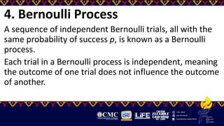 4. Bernoulli Process
A sequence of independent Bernoulli trials, all with the
same probability of success p, is known as a Bernoulli
process.
Each trial in a Bernoulli process is independent, meaning
the outcome of one trial does not influence the outcome
of another.
 