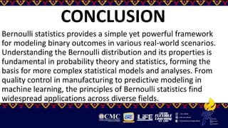 CONCLUSION
Bernoulli statistics provides a simple yet powerful framework
for modeling binary outcomes in various real-world scenarios.
Understanding the Bernoulli distribution and its properties is
fundamental in probability theory and statistics, forming the
basis for more complex statistical models and analyses. From
quality control in manufacturing to predictive modeling in
machine learning, the principles of Bernoulli statistics find
widespread applications across diverse fields.
 