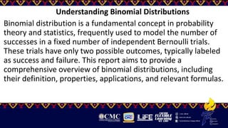 Understanding Binomial Distributions
Binomial distribution is a fundamental concept in probability
theory and statistics, frequently used to model the number of
successes in a fixed number of independent Bernoulli trials.
These trials have only two possible outcomes, typically labeled
as success and failure. This report aims to provide a
comprehensive overview of binomial distributions, including
their definition, properties, applications, and relevant formulas.
 
