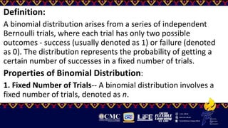 Definition:
A binomial distribution arises from a series of independent
Bernoulli trials, where each trial has only two possible
outcomes - success (usually denoted as 1) or failure (denoted
as 0). The distribution represents the probability of getting a
certain number of successes in a fixed number of trials.
Properties of Binomial Distribution:
1. Fixed Number of Trials-- A binomial distribution involves a
fixed number of trials, denoted as n.
 