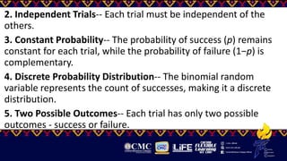 2. Independent Trials-- Each trial must be independent of the
others.
3. Constant Probability-- The probability of success (p) remains
constant for each trial, while the probability of failure (1−p) is
complementary.
4. Discrete Probability Distribution-- The binomial random
variable represents the count of successes, making it a discrete
distribution.
5. Two Possible Outcomes-- Each trial has only two possible
outcomes - success or failure.
 
