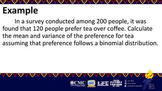 Example
In a survey conducted among 200 people, it was
found that 120 people prefer tea over coffee. Calculate
the mean and variance of the preference for tea
assuming that preference follows a binomial distribution.
 