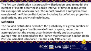 The Poisson distribution is a probability distribution used to model the
number of events occurring in a fixed interval of time or space, given
the average rate of occurrence. This report provides a comprehensive
overview of the Poisson distribution, including its definition, properties,
applications, and analytical techniques.
Definition
The Poisson distribution describes the probability of a given number of
events occurring in a fixed interval of time or space, under the
assumption that the events occur independently and at a constant
average rate. It is named after the French mathematician Siméon Denis
Poisson, who first introduced it in the early 19th century.
 