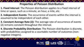 Properties of Poisson Distribution
1. Fixed Interval: The Poisson distribution applies to a fixed interval of
time or space, such as a minute, an hour, a mile, etc.
2. Independent Events: The occurrence of events within the interval is
assumed to be independent of each other.
3. Constant Average Rate (λ): The average rate of occurrence of events
(λ) remains constant throughout the interval.
4. Discrete Probability Distribution: The Poisson distribution is discrete,
with probabilities assigned to a countable number of outcomes (non-
negative integers).
 