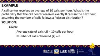 EXAMPLE
A call center receives an average of 10 calls per hour. What is the
probability that the call center receives exactly 8 calls in the next hour,
assuming the number of calls follows a Poisson distribution?
SOLUTION:
Given:
Average rate of calls (λ) = 10 calls per hour
Number of calls observed (k) = 8
 