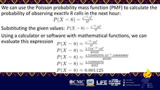 We can use the Poisson probability mass function (PMF) to calculate the
probability of observing exactly 8 calls in the next hour:
Substituting the given values:
Using a calculator or software with mathematical functions, we can
evaluate this expression
 