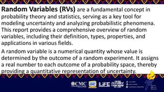 Random Variables (RVs) are a fundamental concept in
probability theory and statistics, serving as a key tool for
modeling uncertainty and analyzing probabilistic phenomena.
This report provides a comprehensive overview of random
variables, including their definition, types, properties, and
applications in various fields.
A random variable is a numerical quantity whose value is
determined by the outcome of a random experiment. It assigns
a real number to each outcome of a probability space, thereby
providing a quantitative representation of uncertainty.
 