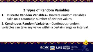 2 Types of Random Variables
1. Discrete Random Variables-- Discrete random variables
take on a countable number of distinct values.
2. Continuous Random Variables-- Continuous random
variables can take any value within a certain range or interval.
 