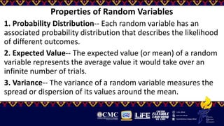 Properties of Random Variables
1. Probability Distribution-- Each random variable has an
associated probability distribution that describes the likelihood
of different outcomes.
2. Expected Value-- The expected value (or mean) of a random
variable represents the average value it would take over an
infinite number of trials.
3. Variance-- The variance of a random variable measures the
spread or dispersion of its values around the mean.
 