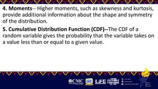 4. Moments-- Higher moments, such as skewness and kurtosis,
provide additional information about the shape and symmetry
of the distribution.
5. Cumulative Distribution Function (CDF)--The CDF of a
random variable gives the probability that the variable takes on
a value less than or equal to a given value.
 