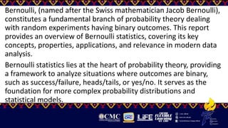 Bernoulli, (named after the Swiss mathematician Jacob Bernoulli),
constitutes a fundamental branch of probability theory dealing
with random experiments having binary outcomes. This report
provides an overview of Bernoulli statistics, covering its key
concepts, properties, applications, and relevance in modern data
analysis.
Bernoulli statistics lies at the heart of probability theory, providing
a framework to analyze situations where outcomes are binary,
such as success/failure, heads/tails, or yes/no. It serves as the
foundation for more complex probability distributions and
statistical models.
 
