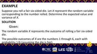 EXAMPLE
Suppose you roll a fair six-sided die. Let X represent the random variable
corresponding to the number rolled. Determine the expected value and
variance of X.
SOLUTION
Given:
The random variable X represents the outcome of rolling a fair six-sided
die.
The possible outcomes of X are the numbers 1 through 6, each with
probability 1/6​ (assuming the die is fair).
 