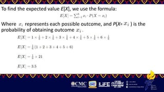 To find the expected value E[X], we use the formula:
Where represents each possible outcome, and P(X= ​ ) is the
probability of obtaining outcome .
 