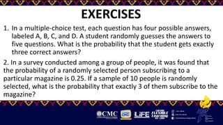 EXERCISES
1. In a multiple-choice test, each question has four possible answers,
labeled A, B, C, and D. A student randomly guesses the answers to
five questions. What is the probability that the student gets exactly
three correct answers?
2. In a survey conducted among a group of people, it was found that
the probability of a randomly selected person subscribing to a
particular magazine is 0.25. If a sample of 10 people is randomly
selected, what is the probability that exactly 3 of them subscribe to the
magazine?
 