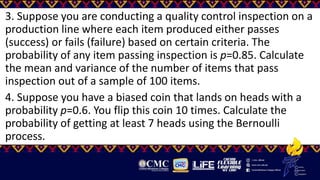 3. Suppose you are conducting a quality control inspection on a
production line where each item produced either passes
(success) or fails (failure) based on certain criteria. The
probability of any item passing inspection is p=0.85. Calculate
the mean and variance of the number of items that pass
inspection out of a sample of 100 items.
4. Suppose you have a biased coin that lands on heads with a
probability p=0.6. You flip this coin 10 times. Calculate the
probability of getting at least 7 heads using the Bernoulli
process.
 