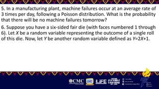 5. In a manufacturing plant, machine failures occur at an average rate of
3 times per day, following a Poisson distribution. What is the probability
that there will be no machine failures tomorrow?
6. Suppose you have a six-sided fair die (with faces numbered 1 through
6). Let X be a random variable representing the outcome of a single roll
of this die. Now, let Y be another random variable defined as Y=2X+1.
 