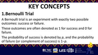 KEY CONCEPTS
1.Bernoulli Trial
A Bernoulli trial is an experiment with exactly two possible
outcomes: success or failure.
These outcomes are often denoted as 1 for success and 0 for
failure.
The probability of success is denoted by p, and the probability
of failure (or complement of success) is 1−p.
 