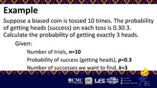 Example
Suppose a biased coin is tossed 10 times. The probability
of getting heads (success) on each toss is 0.30.3.
Calculate the probability of getting exactly 3 heads.
Given:
Number of trials, n=10
Probability of success (getting heads), p=0.3
Number of successes we want to find, k=3
 