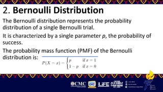2. Bernoulli Distribution
The Bernoulli distribution represents the probability
distribution of a single Bernoulli trial.
It is characterized by a single parameter p, the probability of
success.
The probability mass function (PMF) of the Bernoulli
distribution is:
 