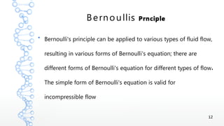 12
Bernoullis Prnciple
●
Bernoulli's principle can be applied to various types of fluid flow,
resulting in various forms of Bernoulli's equation; there are
.different forms of Bernoulli's equation for different types of flow
The simple form of Bernoulli's equation is valid for
incompressible flow
 